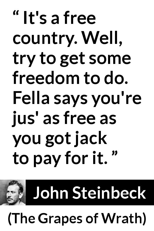 John Steinbeck quote about poverty from The Grapes of Wrath - It's a free country. Well, try to get some freedom to do. Fella says you're jus' as free as you got jack to pay for it.