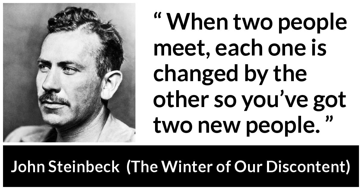 John Steinbeck quote about relationship from The Winter of Our Discontent - When two people meet, each one is changed by the other so you’ve got two new people.