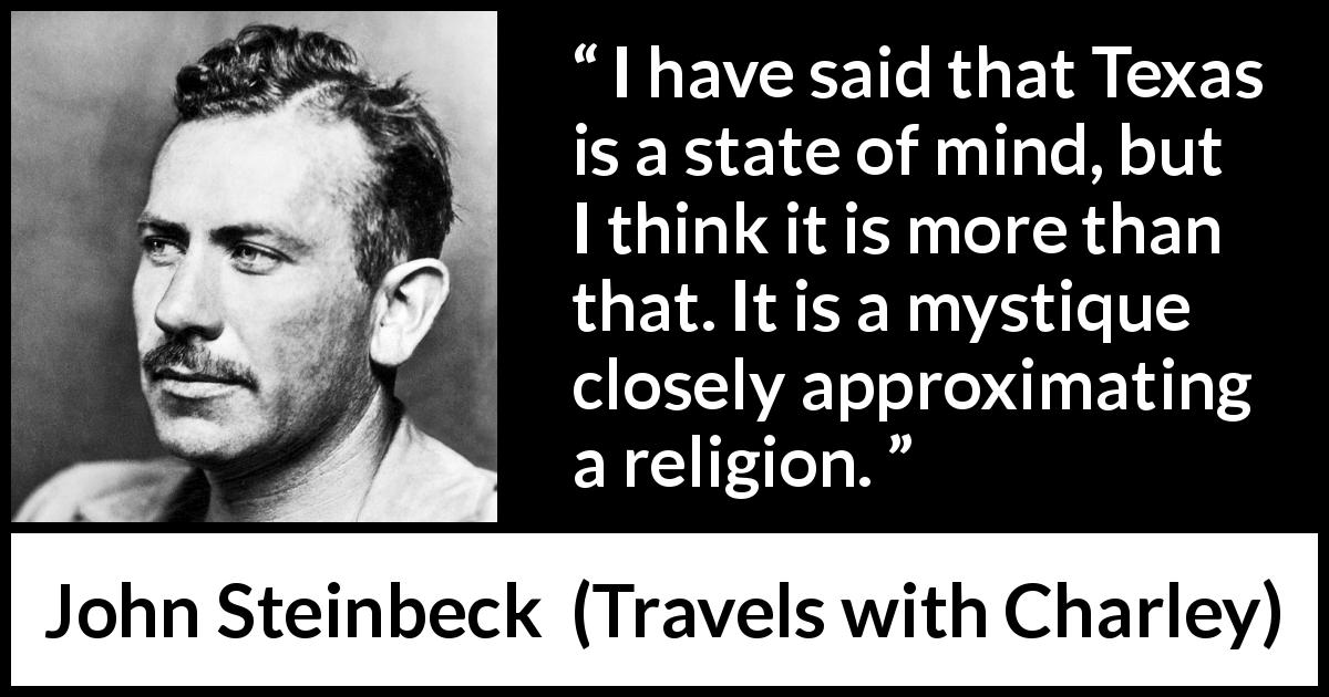 John Steinbeck quote about religion from Travels with Charley - I have said that Texas is a state of mind, but I think it is more than that. It is a mystique closely approximating a religion.