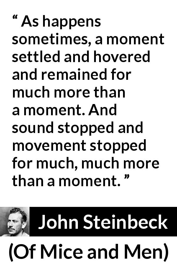 John Steinbeck quote about silence from Of Mice and Men - As happens sometimes, a moment settled and hovered and remained for much more than a moment. And sound stopped and movement stopped for much, much more than a moment.