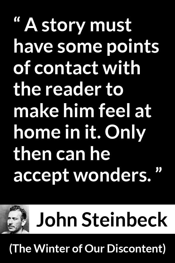 John Steinbeck quote about storytelling from The Winter of Our Discontent - A story must have some points of contact with the reader to make him feel at home in it. Only then can he accept wonders.