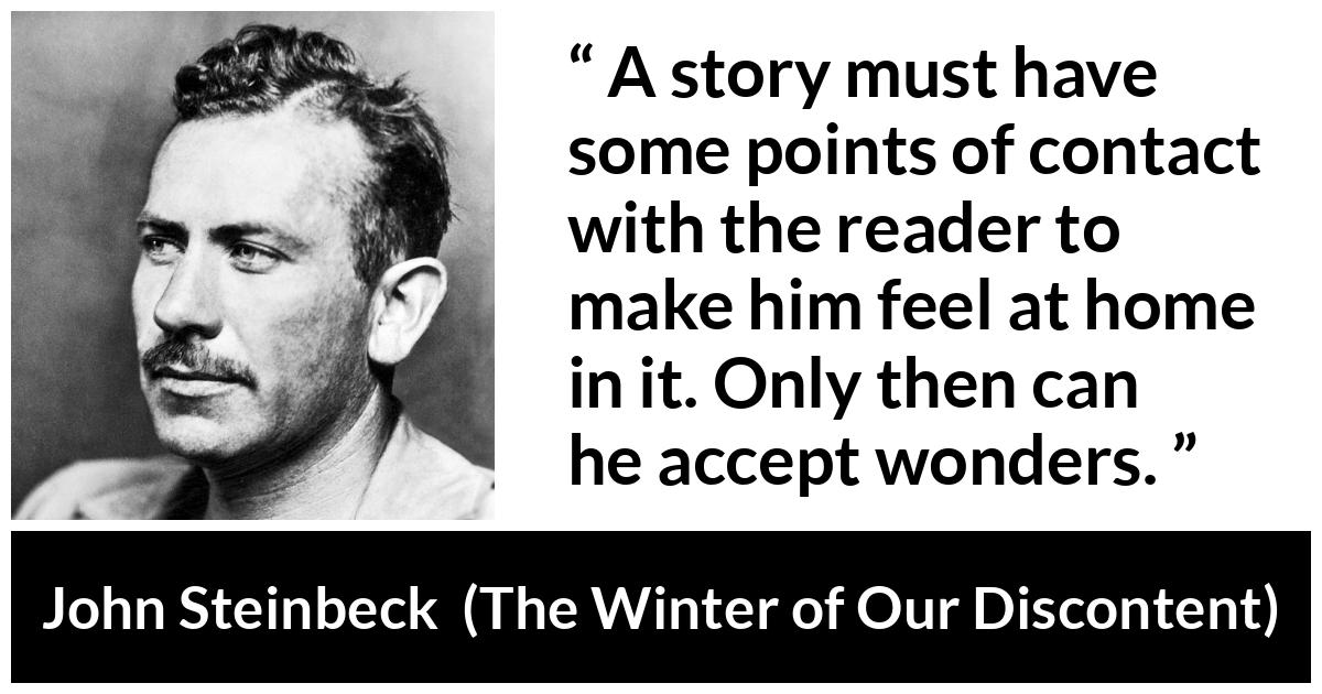 John Steinbeck quote about storytelling from The Winter of Our Discontent - A story must have some points of contact with the reader to make him feel at home in it. Only then can he accept wonders.