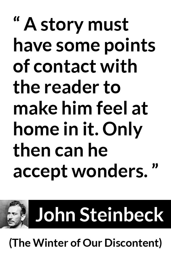 John Steinbeck quote about storytelling from The Winter of Our Discontent - A story must have some points of contact with the reader to make him feel at home in it. Only then can he accept wonders.