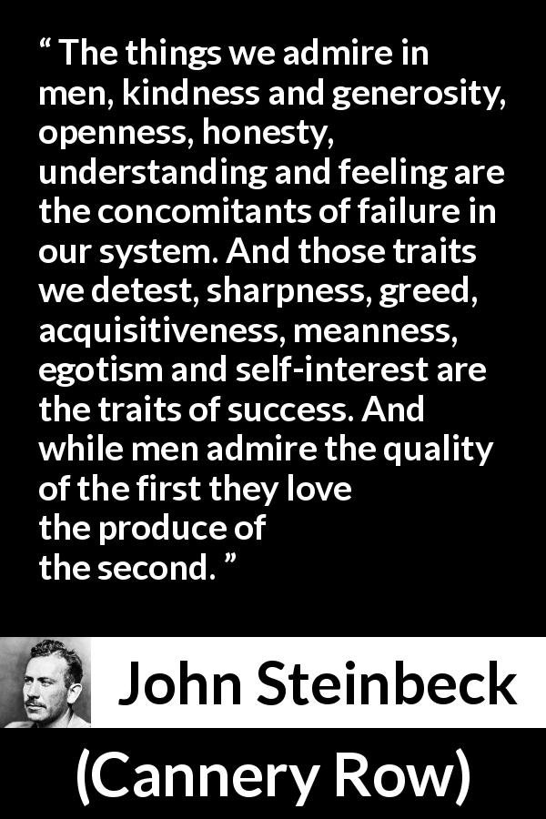 John Steinbeck quote about success from Cannery Row - The things we admire in men, kindness and generosity, openness, honesty, understanding and feeling are the concomitants of failure in our system. And those traits we detest, sharpness, greed, acquisitiveness, meanness, egotism and self-interest are the traits of success. And while men admire the quality of the first they love the produce of the second.
