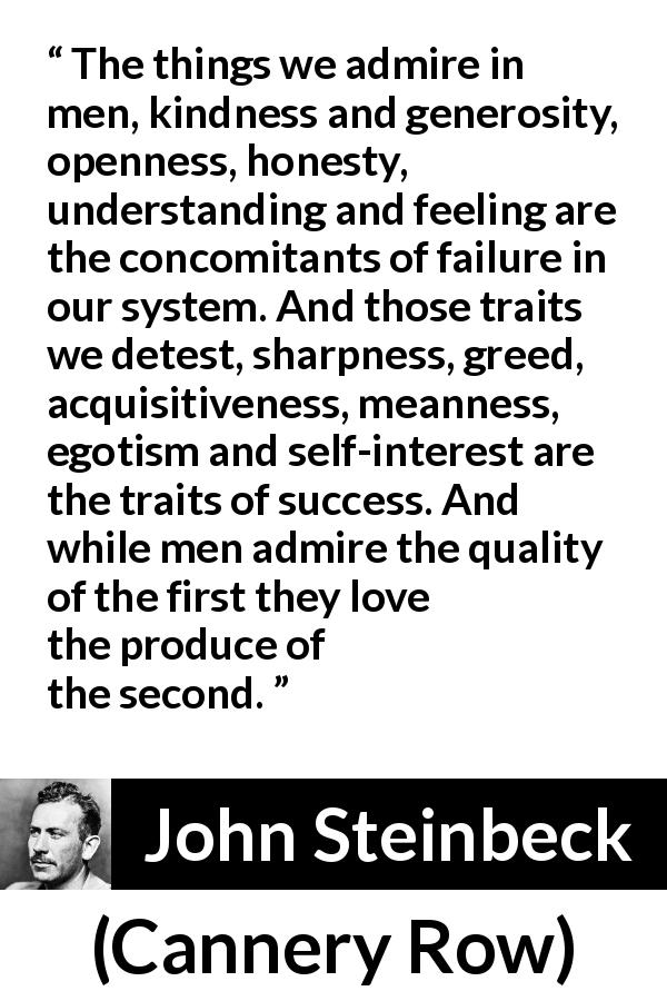 John Steinbeck quote about success from Cannery Row - The things we admire in men, kindness and generosity, openness, honesty, understanding and feeling are the concomitants of failure in our system. And those traits we detest, sharpness, greed, acquisitiveness, meanness, egotism and self-interest are the traits of success. And while men admire the quality of the first they love the produce of the second.
