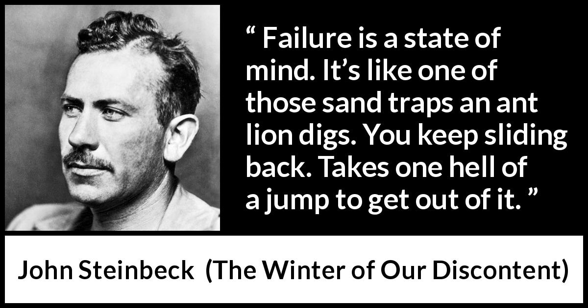 John Steinbeck quote about trap from The Winter of Our Discontent - Failure is a state of mind. It’s like one of those sand traps an ant lion digs. You keep sliding back. Takes one hell of a jump to get out of it.