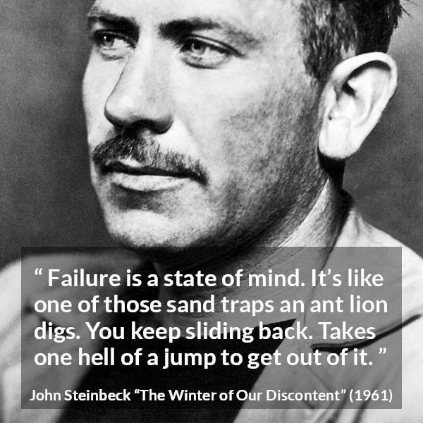 John Steinbeck quote about trap from The Winter of Our Discontent - Failure is a state of mind. It’s like one of those sand traps an ant lion digs. You keep sliding back. Takes one hell of a jump to get out of it.