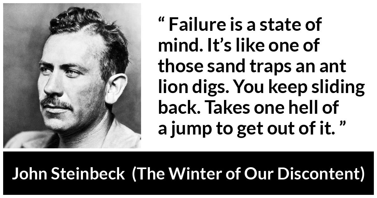 John Steinbeck quote about trap from The Winter of Our Discontent - Failure is a state of mind. It’s like one of those sand traps an ant lion digs. You keep sliding back. Takes one hell of a jump to get out of it.