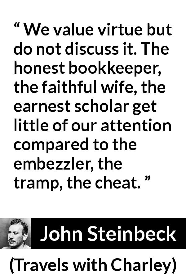 John Steinbeck quote about virtue from Travels with Charley - We value virtue but do not discuss it. The honest bookkeeper, the faithful wife, the earnest scholar get little of our attention compared to the embezzler, the tramp, the cheat.