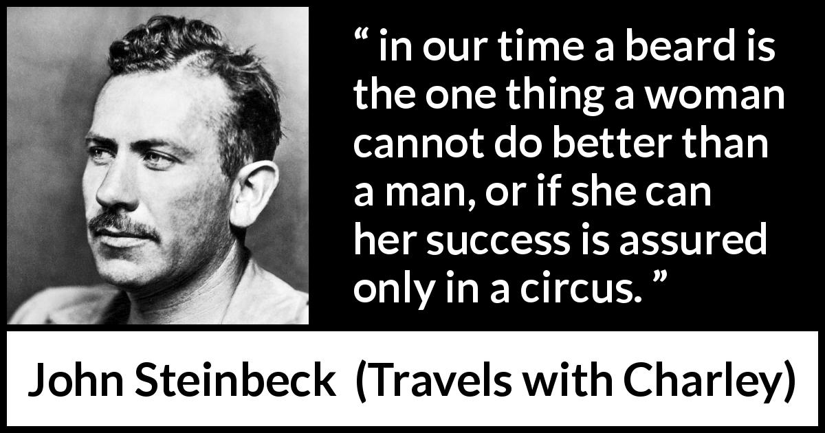 John Steinbeck quote about women from Travels with Charley - in our time a beard is the one thing a woman cannot do better than a man, or if she can her success is assured only in a circus.