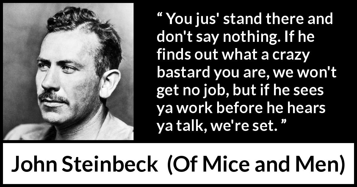 John Steinbeck quote about work from Of Mice and Men - You jus' stand there and don't say nothing. If he finds out what a crazy bastard you are, we won't get no job, but if he sees ya work before he hears ya talk, we're set.