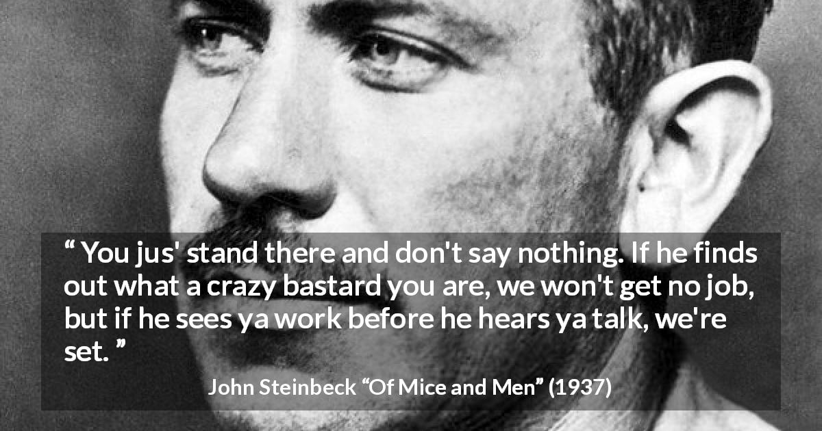 John Steinbeck quote about work from Of Mice and Men - You jus' stand there and don't say nothing. If he finds out what a crazy bastard you are, we won't get no job, but if he sees ya work before he hears ya talk, we're set.