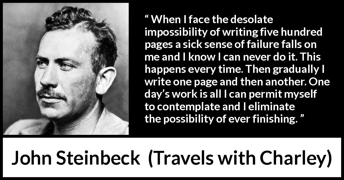 John Steinbeck quote about writing from Travels with Charley - When I face the desolate impossibility of writing five hundred pages a sick sense of failure falls on me and I know I can never do it. This happens every time. Then gradually I write one page and then another. One day’s work is all I can permit myself to contemplate and I eliminate the possibility of ever finishing.