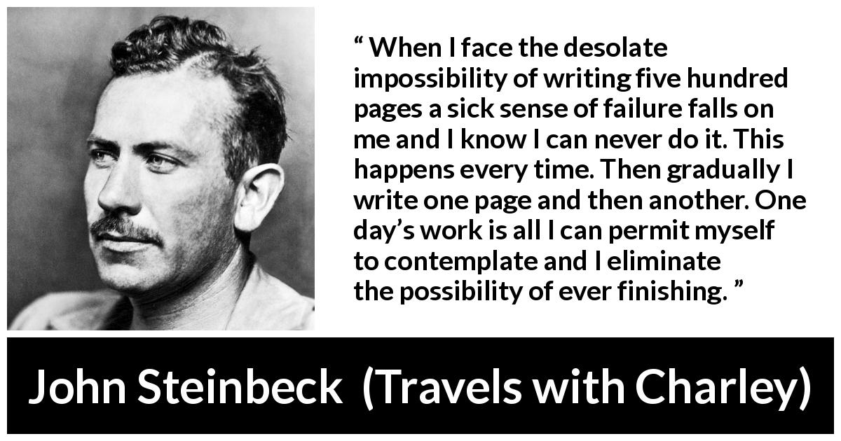 John Steinbeck quote about writing from Travels with Charley - When I face the desolate impossibility of writing five hundred pages a sick sense of failure falls on me and I know I can never do it. This happens every time. Then gradually I write one page and then another. One day’s work is all I can permit myself to contemplate and I eliminate the possibility of ever finishing.