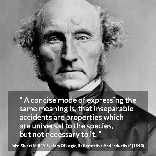 John Stuart Mill quote about accident from A System Of Logic, Ratiocinative And Inductive - A concise mode of expressing the same meaning is, that inseparable accidents are properties which are universal to the species, but not necessary to it.