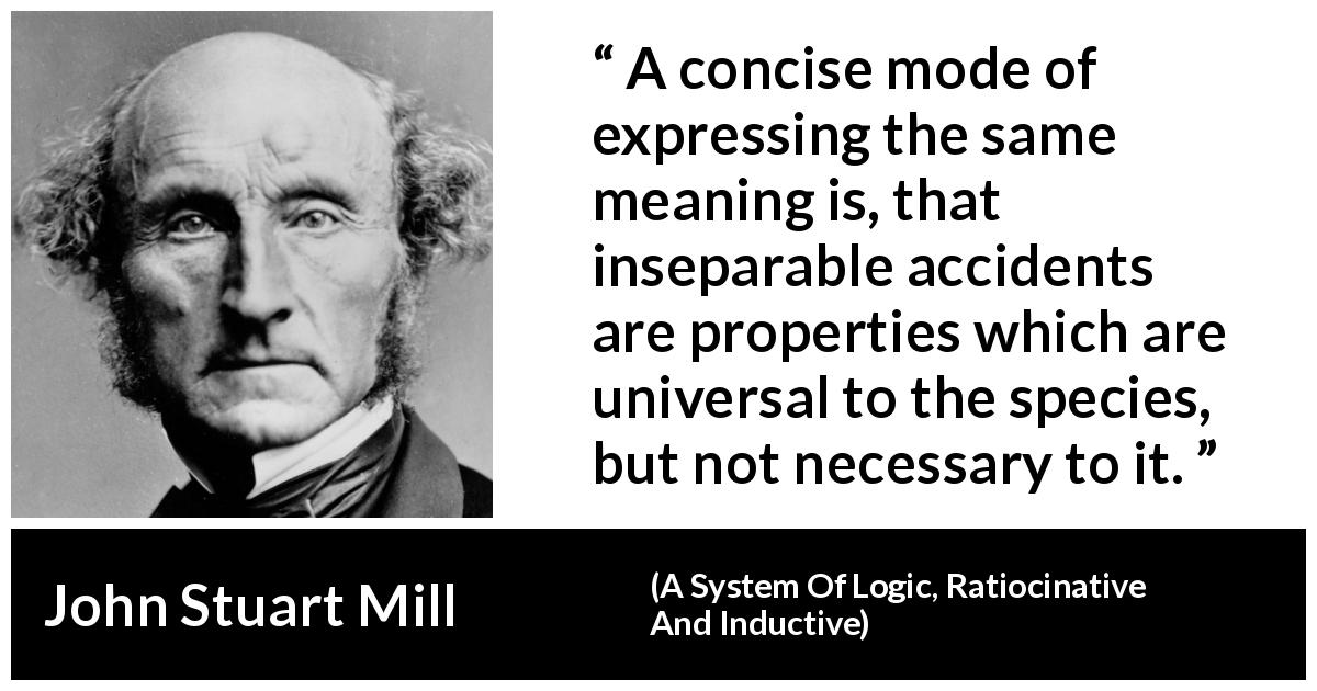 John Stuart Mill quote about accident from A System Of Logic, Ratiocinative And Inductive - A concise mode of expressing the same meaning is, that inseparable accidents are properties which are universal to the species, but not necessary to it.