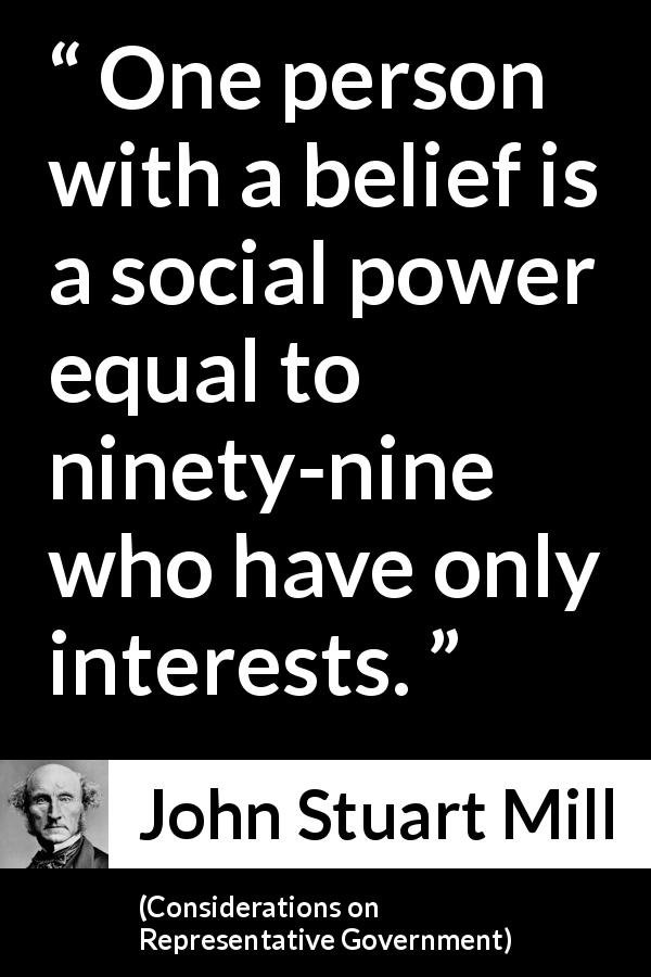 John Stuart Mill quote about belief from Considerations on Representative Government - One person with a belief is a social power equal to ninety-nine who have only interests.