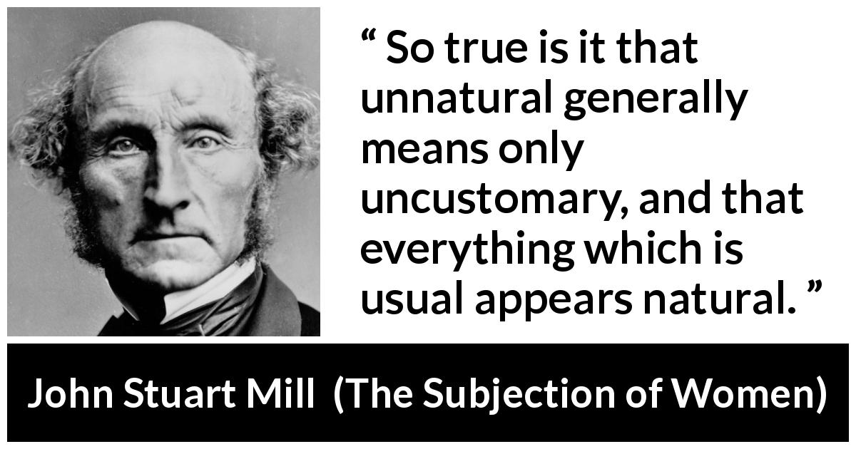 John Stuart Mill quote about custom from The Subjection of Women - So true is it that unnatural generally means only uncustomary, and that everything which is usual appears natural.