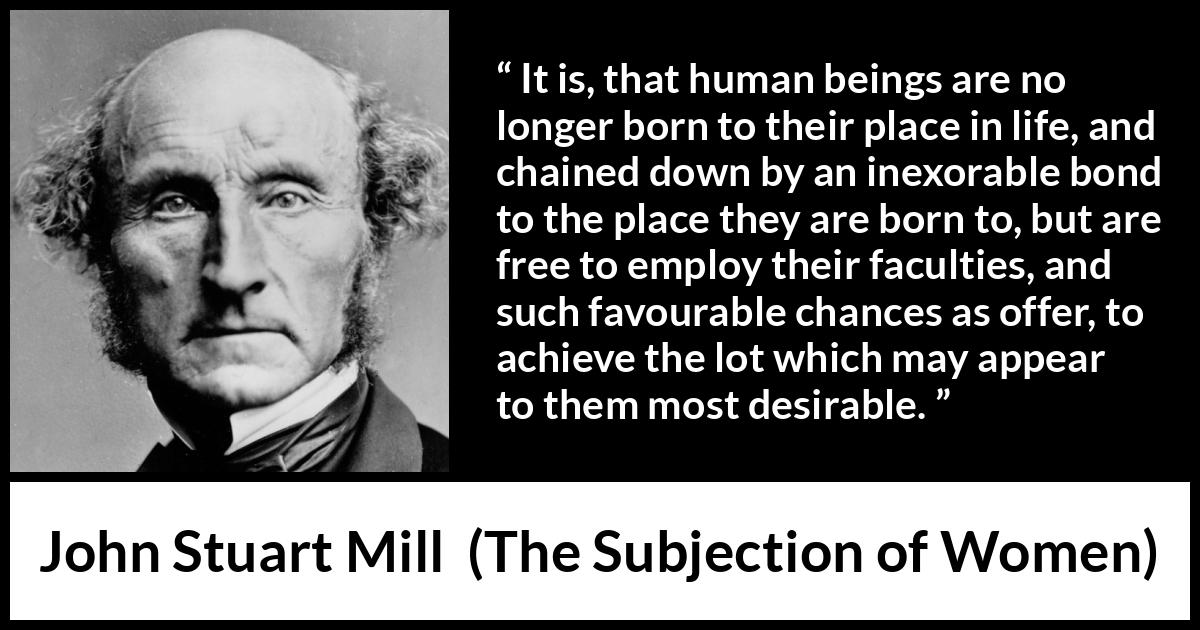 John Stuart Mill quote about desire from The Subjection of Women - It is, that human beings are no longer born to their place in life, and chained down by an inexorable bond to the place they are born to, but are free to employ their faculties, and such favourable chances as offer, to achieve the lot which may appear to them most desirable.