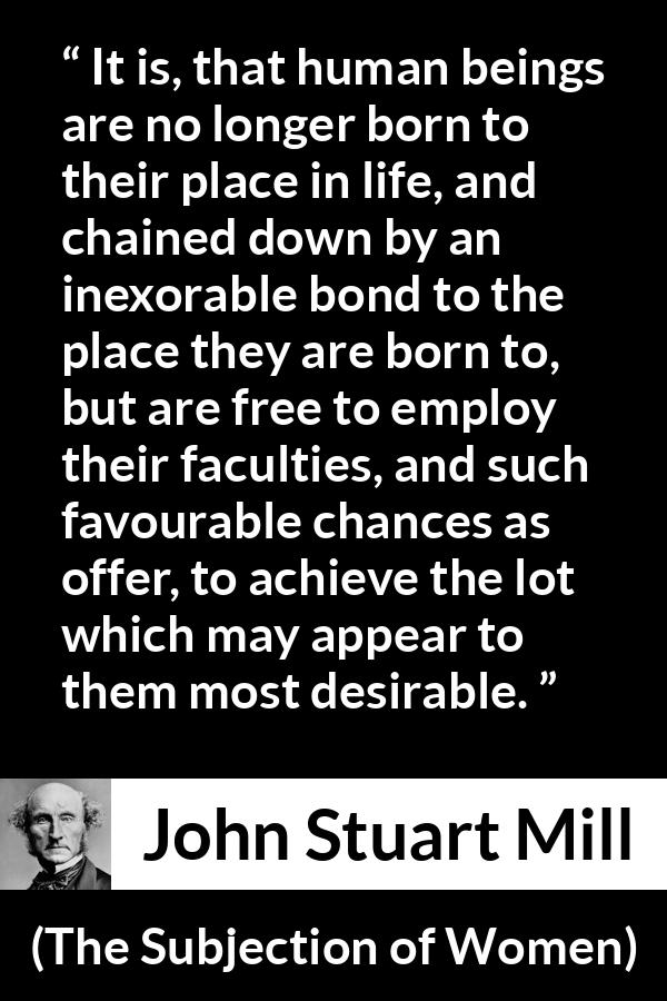 John Stuart Mill quote about desire from The Subjection of Women - It is, that human beings are no longer born to their place in life, and chained down by an inexorable bond to the place they are born to, but are free to employ their faculties, and such favourable chances as offer, to achieve the lot which may appear to them most desirable.