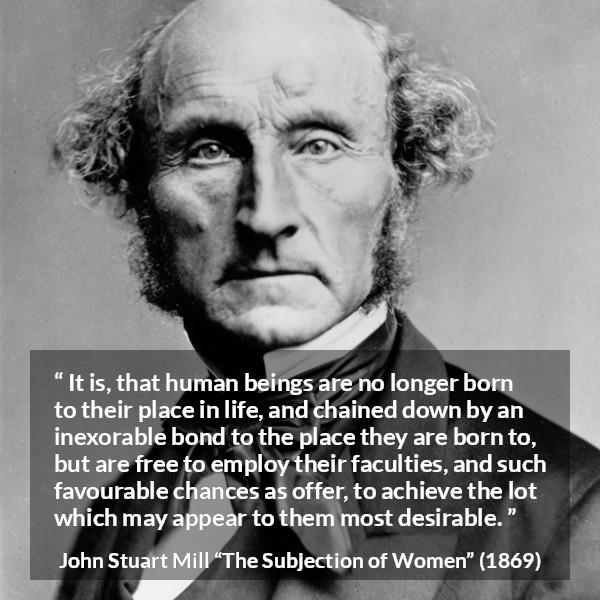 John Stuart Mill quote about desire from The Subjection of Women - It is, that human beings are no longer born to their place in life, and chained down by an inexorable bond to the place they are born to, but are free to employ their faculties, and such favourable chances as offer, to achieve the lot which may appear to them most desirable.