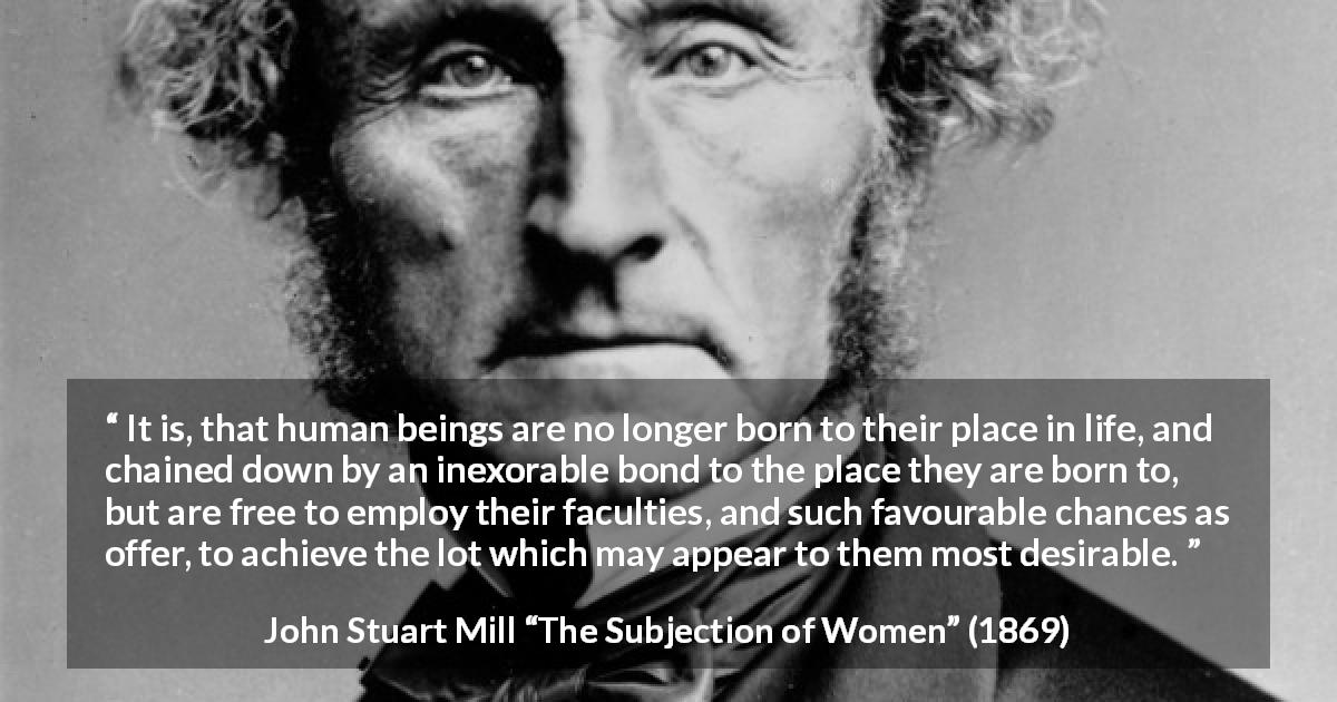 John Stuart Mill quote about desire from The Subjection of Women - It is, that human beings are no longer born to their place in life, and chained down by an inexorable bond to the place they are born to, but are free to employ their faculties, and such favourable chances as offer, to achieve the lot which may appear to them most desirable.