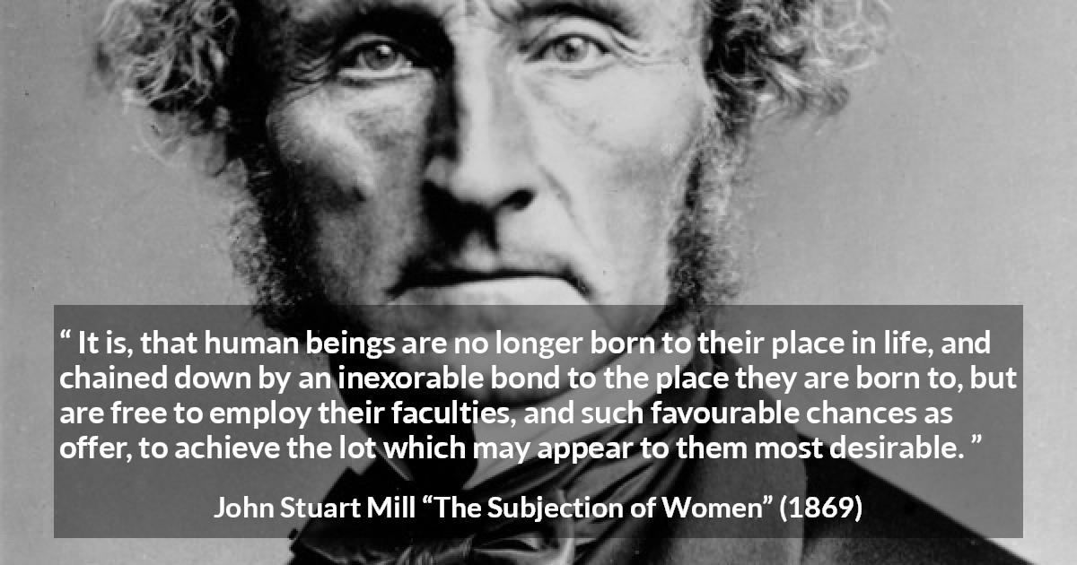 John Stuart Mill quote about desire from The Subjection of Women - It is, that human beings are no longer born to their place in life, and chained down by an inexorable bond to the place they are born to, but are free to employ their faculties, and such favourable chances as offer, to achieve the lot which may appear to them most desirable.