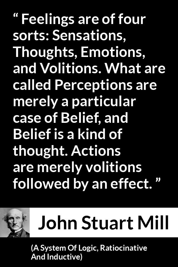 John Stuart Mill quote about feelings from A System Of Logic, Ratiocinative And Inductive - Feelings are of four sorts: Sensations, Thoughts, Emotions, and Volitions. What are called Perceptions are merely a particular case of Belief, and Belief is a kind of thought. Actions are merely volitions followed by an effect.