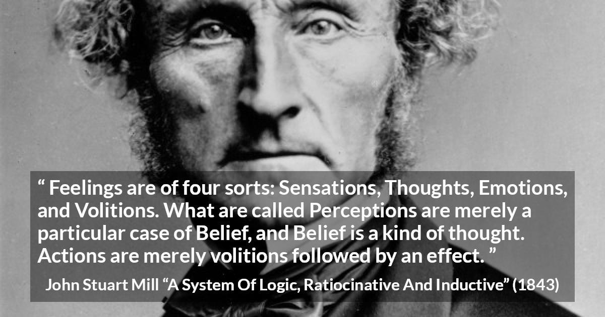 John Stuart Mill quote about feelings from A System Of Logic, Ratiocinative And Inductive - Feelings are of four sorts: Sensations, Thoughts, Emotions, and Volitions. What are called Perceptions are merely a particular case of Belief, and Belief is a kind of thought. Actions are merely volitions followed by an effect.