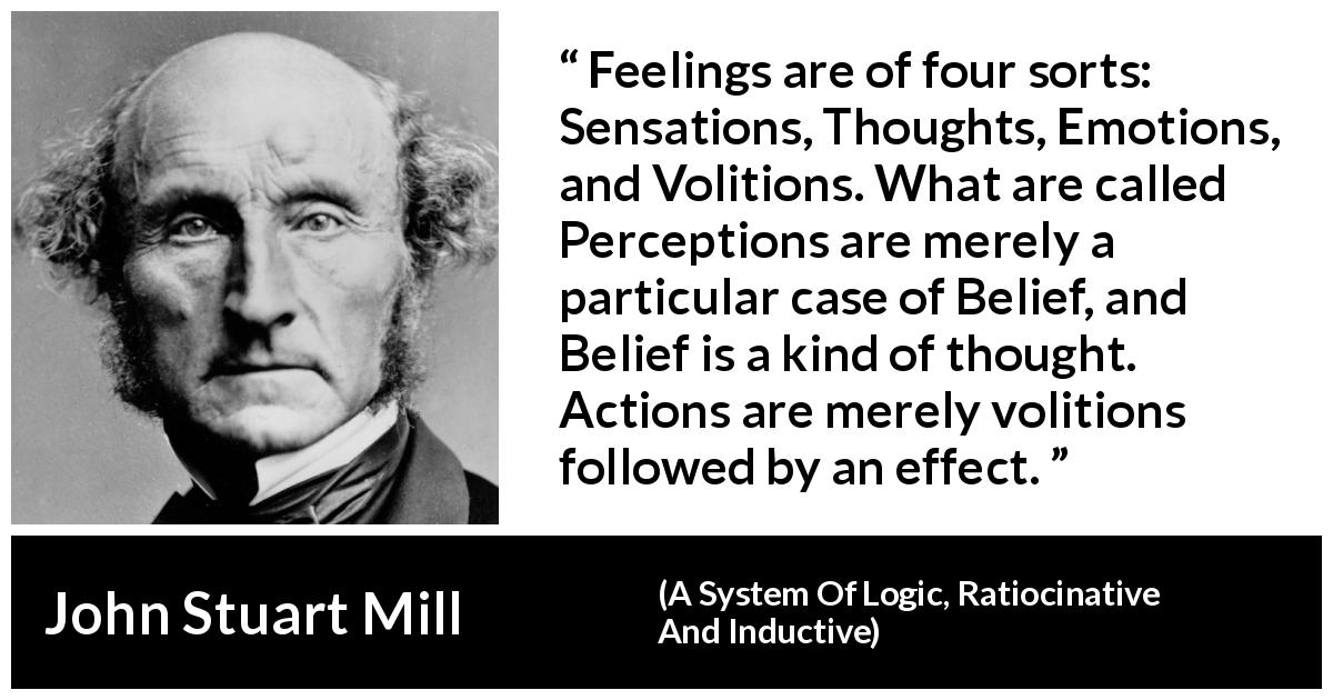 John Stuart Mill quote about feelings from A System Of Logic, Ratiocinative And Inductive - Feelings are of four sorts: Sensations, Thoughts, Emotions, and Volitions. What are called Perceptions are merely a particular case of Belief, and Belief is a kind of thought. Actions are merely volitions followed by an effect.