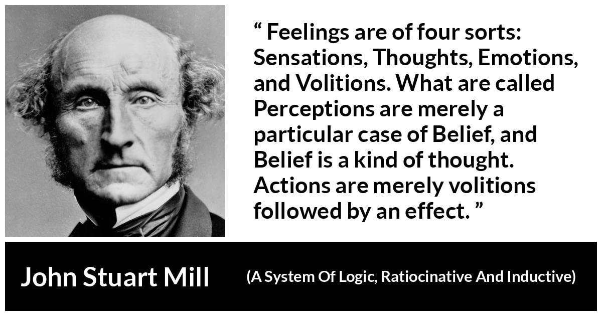 John Stuart Mill quote about feelings from A System Of Logic, Ratiocinative And Inductive - Feelings are of four sorts: Sensations, Thoughts, Emotions, and Volitions. What are called Perceptions are merely a particular case of Belief, and Belief is a kind of thought. Actions are merely volitions followed by an effect.