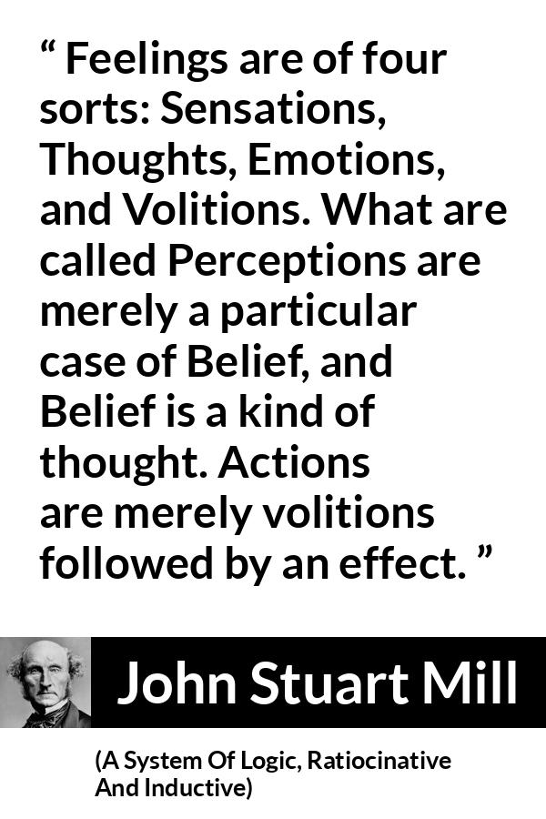 John Stuart Mill quote about feelings from A System Of Logic, Ratiocinative And Inductive - Feelings are of four sorts: Sensations, Thoughts, Emotions, and Volitions. What are called Perceptions are merely a particular case of Belief, and Belief is a kind of thought. Actions are merely volitions followed by an effect.