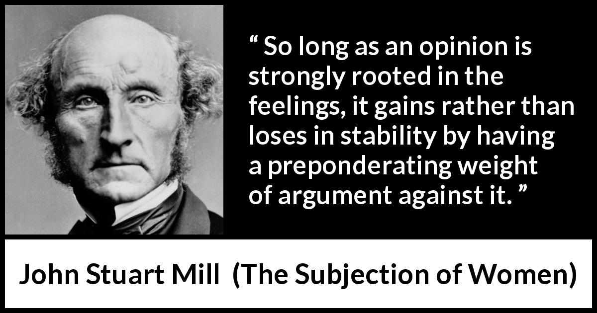 John Stuart Mill quote about feelings from The Subjection of Women - So long as an opinion is strongly rooted in the feelings, it gains rather than loses in stability by having a preponderating weight of argument against it.