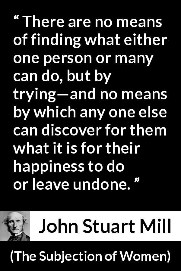 John Stuart Mill quote about happiness from The Subjection of Women - There are no means of finding what either one person or many can do, but by trying—and no means by which any one else can discover for them what it is for their happiness to do or leave undone.