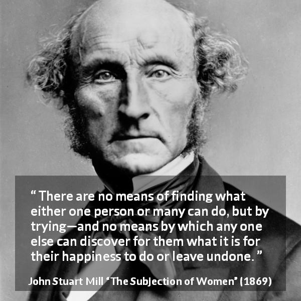 John Stuart Mill quote about happiness from The Subjection of Women - There are no means of finding what either one person or many can do, but by trying—and no means by which any one else can discover for them what it is for their happiness to do or leave undone.
