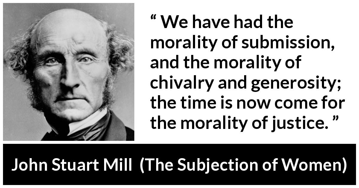 John Stuart Mill quote about justice from The Subjection of Women - We have had the morality of submission, and the morality of chivalry and generosity; the time is now come for the morality of justice.