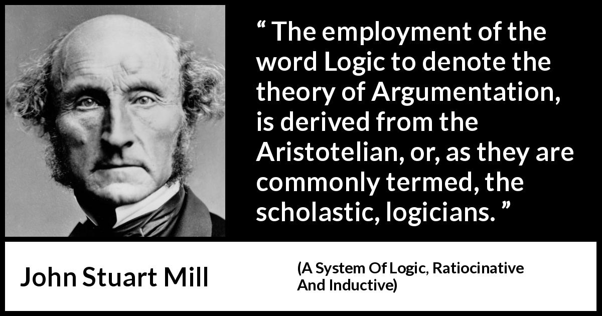 John Stuart Mill quote about logic from A System Of Logic, Ratiocinative And Inductive - The employment of the word Logic to denote the theory of Argumentation, is derived from the Aristotelian, or, as they are commonly termed, the scholastic, logicians.