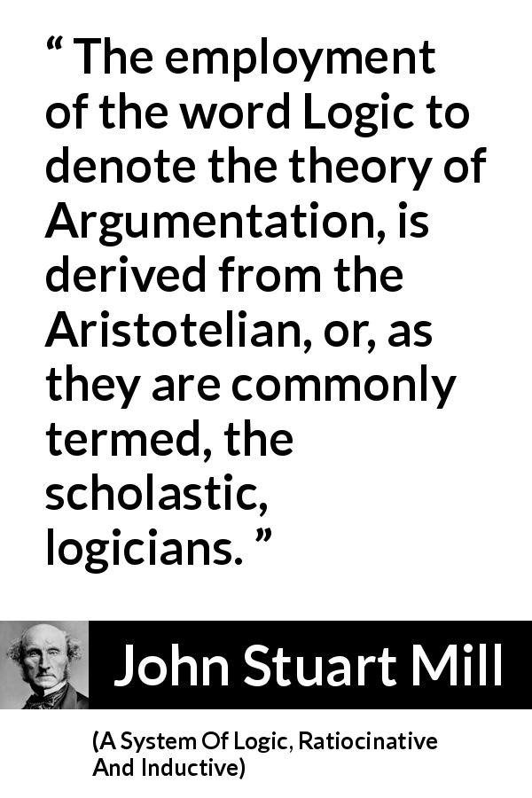 John Stuart Mill quote about logic from A System Of Logic, Ratiocinative And Inductive - The employment of the word Logic to denote the theory of Argumentation, is derived from the Aristotelian, or, as they are commonly termed, the scholastic, logicians.