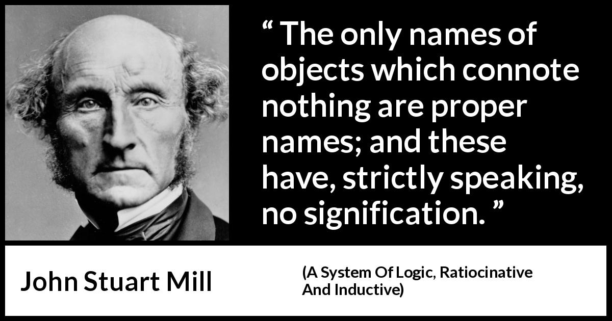 John Stuart Mill quote about meaning from A System Of Logic, Ratiocinative And Inductive - The only names of objects which connote nothing are proper names; and these have, strictly speaking, no signification.