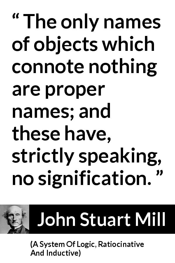 John Stuart Mill quote about meaning from A System Of Logic, Ratiocinative And Inductive - The only names of objects which connote nothing are proper names; and these have, strictly speaking, no signification.