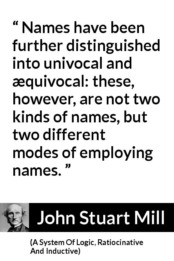 John Stuart Mill quote about name from A System Of Logic, Ratiocinative And Inductive - Names have been further distinguished into univocal and æquivocal: these, however, are not two kinds of names, but two different modes of employing names.