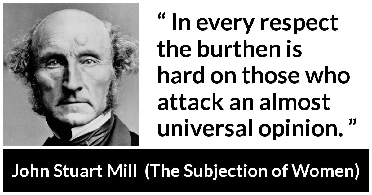 John Stuart Mill quote about opinion from The Subjection of Women - In every respect the burthen is hard on those who attack an almost universal opinion.