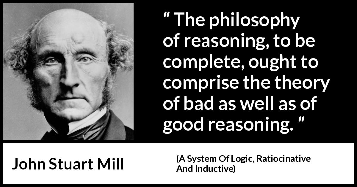 John Stuart Mill quote about philosophy from A System Of Logic, Ratiocinative And Inductive - The philosophy of reasoning, to be complete, ought to comprise the theory of bad as well as of good reasoning.