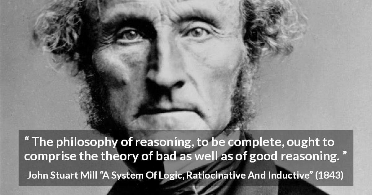 John Stuart Mill quote about philosophy from A System Of Logic, Ratiocinative And Inductive - The philosophy of reasoning, to be complete, ought to comprise the theory of bad as well as of good reasoning.