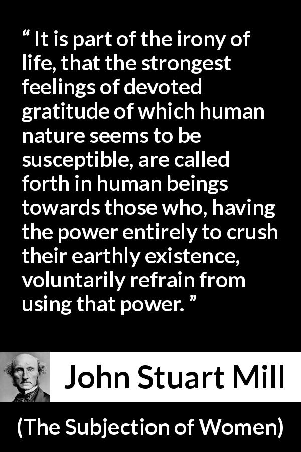 John Stuart Mill quote about power from The Subjection of Women - It is part of the irony of life, that the strongest feelings of devoted gratitude of which human nature seems to be susceptible, are called forth in human beings towards those who, having the power entirely to crush their earthly existence, voluntarily refrain from using that power.