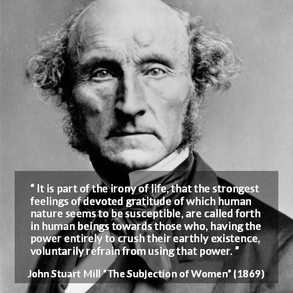 John Stuart Mill quote about power from The Subjection of Women - It is part of the irony of life, that the strongest feelings of devoted gratitude of which human nature seems to be susceptible, are called forth in human beings towards those who, having the power entirely to crush their earthly existence, voluntarily refrain from using that power.