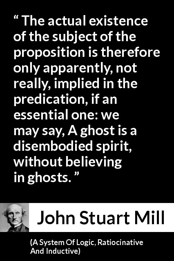 John Stuart Mill quote about proposition from A System Of Logic, Ratiocinative And Inductive - The actual existence of the subject of the proposition is therefore only apparently, not really, implied in the predication, if an essential one: we may say, A ghost is a disembodied spirit, without believing in ghosts.
