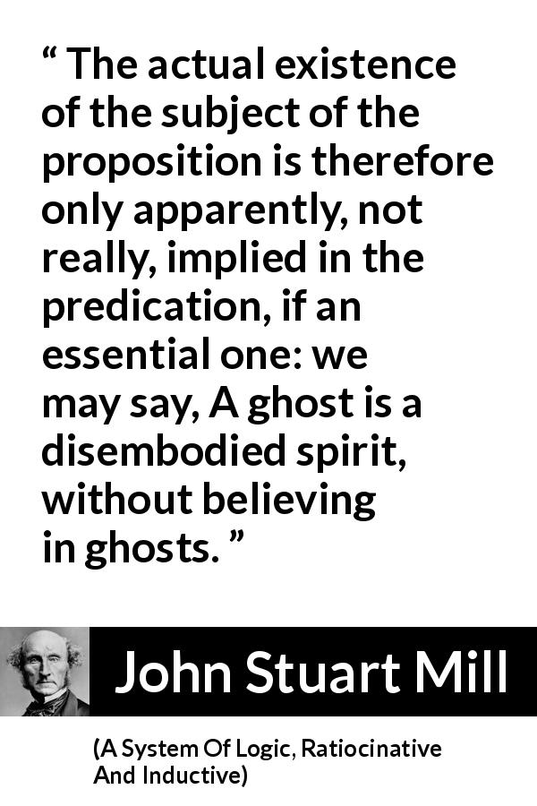 John Stuart Mill quote about proposition from A System Of Logic, Ratiocinative And Inductive - The actual existence of the subject of the proposition is therefore only apparently, not really, implied in the predication, if an essential one: we may say, A ghost is a disembodied spirit, without believing in ghosts.