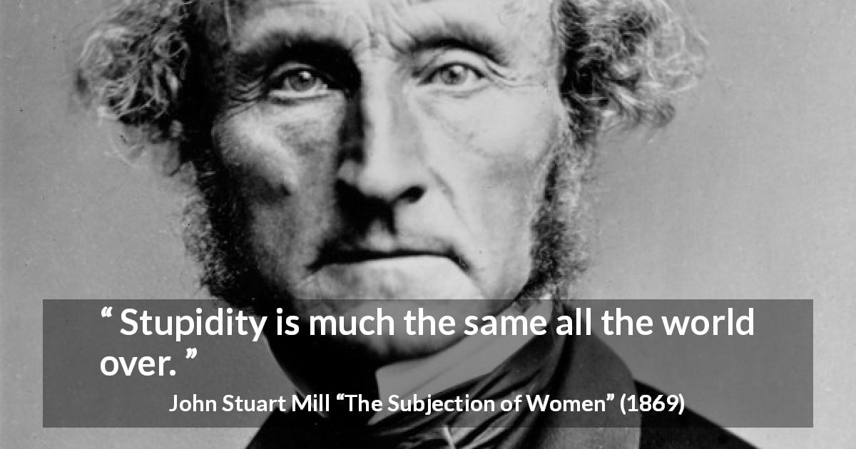 John Stuart Mill quote about stupidity from The Subjection of Women - Stupidity is much the same all the world over.