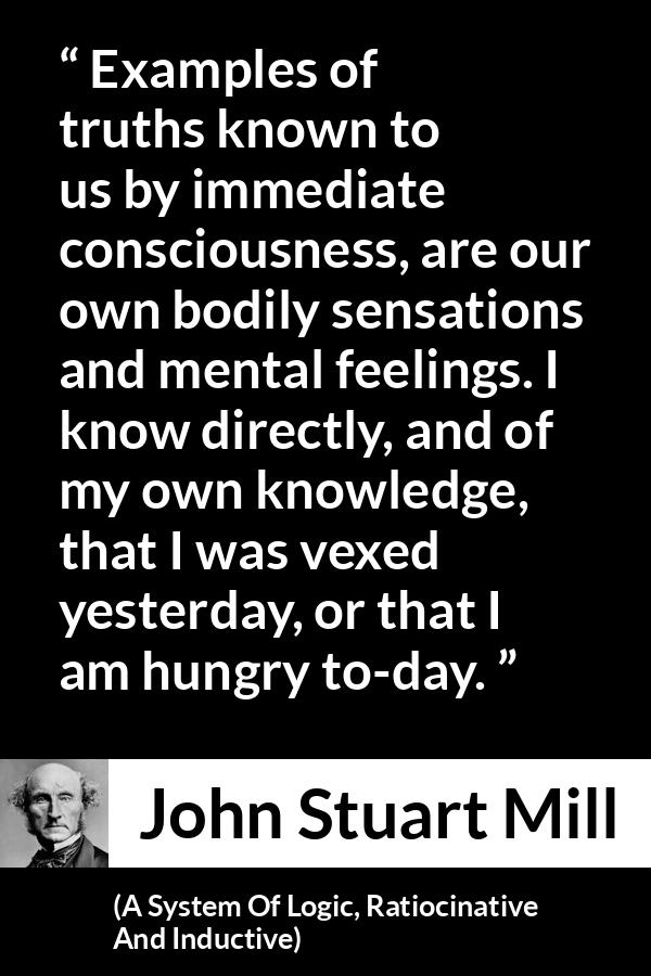 John Stuart Mill quote about truth from A System Of Logic, Ratiocinative And Inductive - Examples of truths known to us by immediate consciousness, are our own bodily sensations and mental feelings. I know directly, and of my own knowledge, that I was vexed yesterday, or that I am hungry to-day.